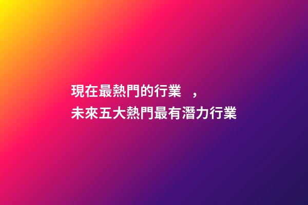 現在最熱門的行業，未來五大熱門最有潛力行業